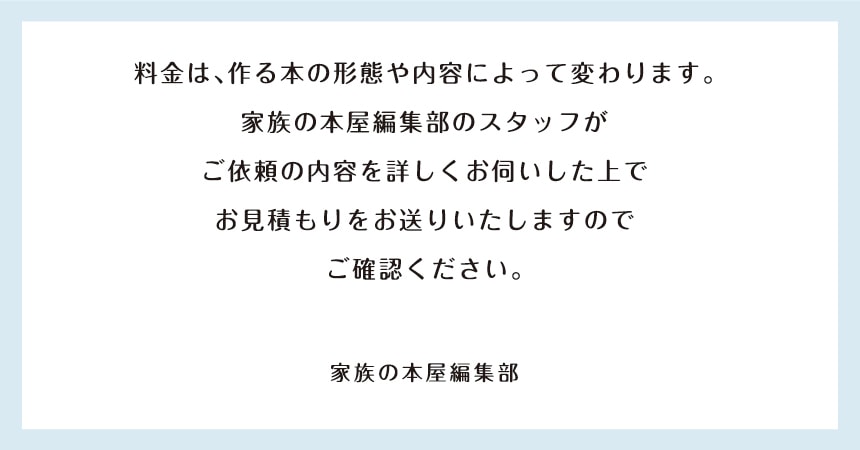 料金は、作る本の形態や内容により変わります。
 家族の本屋編集部スタッフが
 ご依頼の内容を詳しくお伺いした上で
 お見積りをお送りいたしますので
 ご確認ください。
 家族の本屋編集部